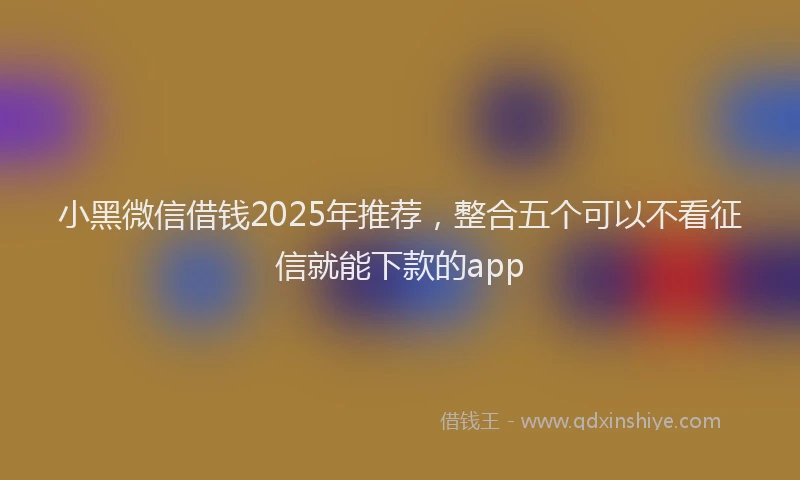 小黑微信借钱2025年推荐，整合五个可以不看征信就能下款的app