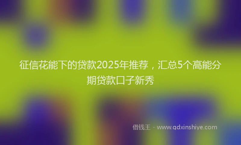 征信花能下的贷款2025年推荐，汇总5个高能分期贷款口子新秀