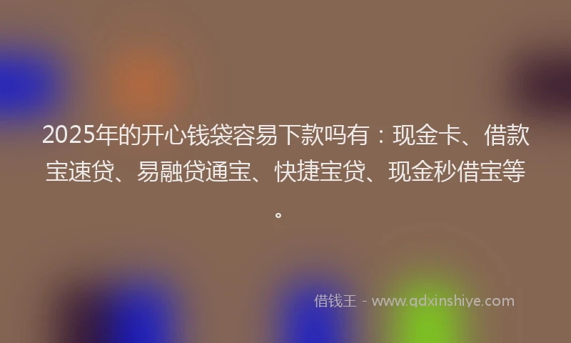 2025年的开心钱袋容易下款吗有：现金卡、借款宝速贷、易融贷通宝、快捷宝贷、现金秒借宝等。