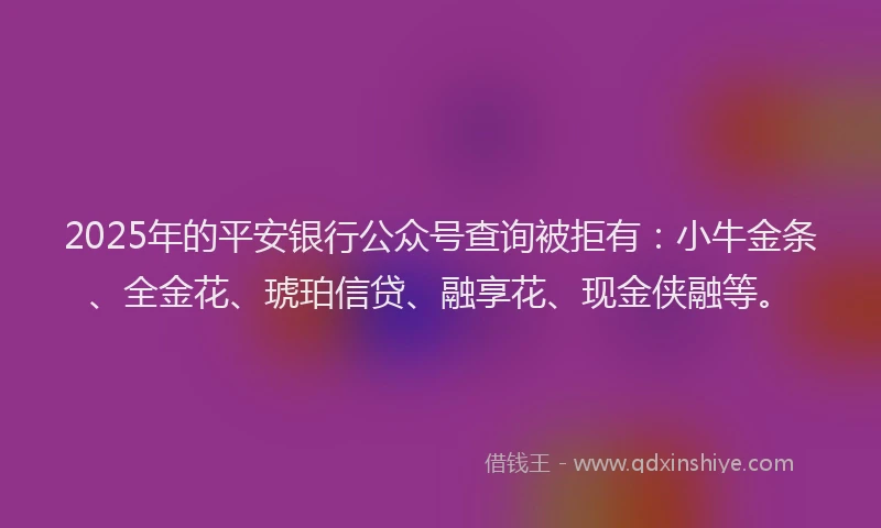 2025年的平安银行公众号查询被拒有：小牛金条、全金花、琥珀信贷、融享花、现金侠融等。