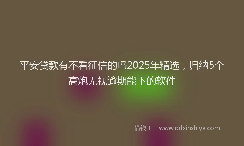 平安贷款有不看征信的吗2025年精选，归纳5个高炮无视逾期能下的软件