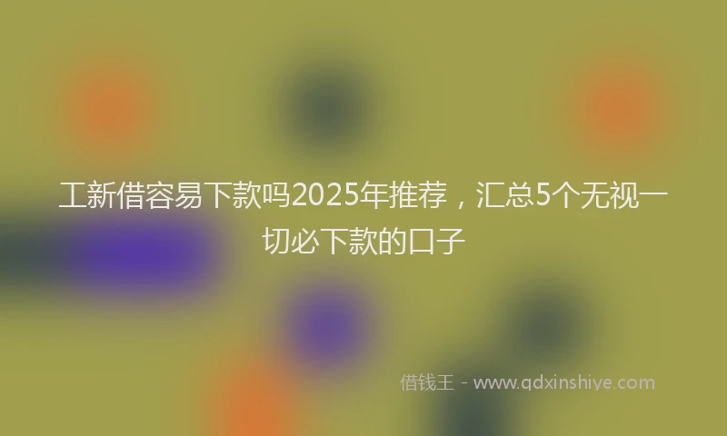 工新借容易下款吗2025年推荐，汇总5个无视一切必下款的口子