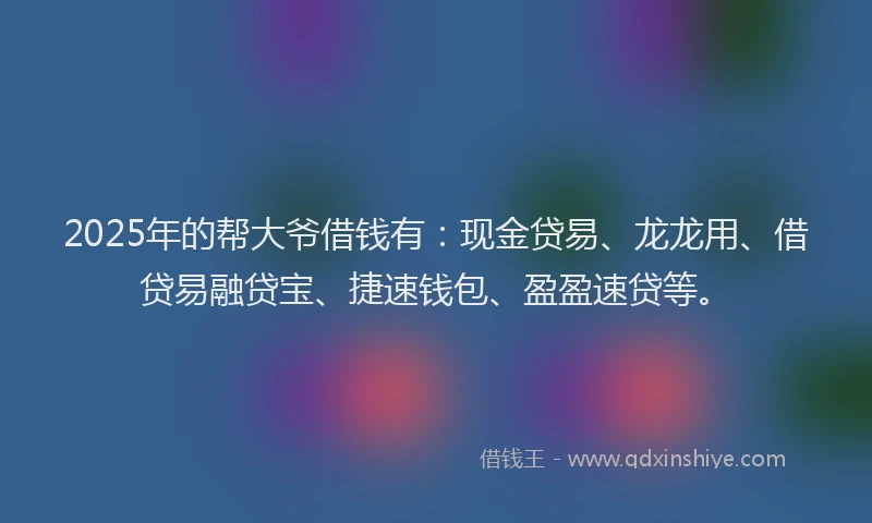 2025年的帮大爷借钱有：现金贷易、龙龙用、借贷易融贷宝、捷速钱包、盈盈速贷等。