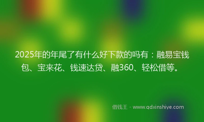 2025年的年尾了有什么好下款的吗有：融易宝钱包、宝来花、钱速达贷、融360、轻松借等。