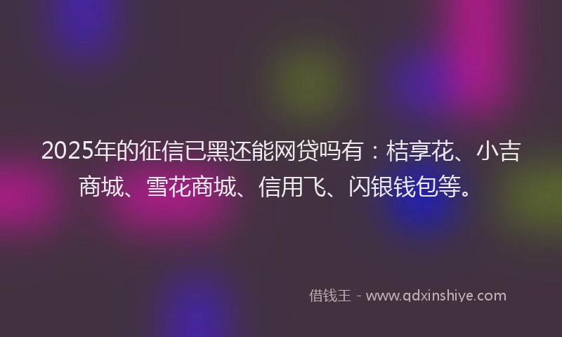 2025年的征信已黑还能网贷吗有：桔享花、小吉商城、雪花商城、信用飞、闪银钱包等。