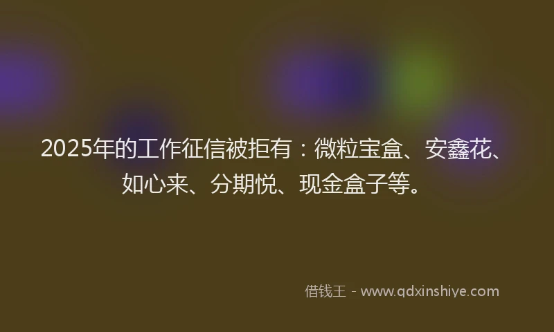 2025年的工作征信被拒有：微粒宝盒、安鑫花、如心来、分期悦、现金盒子等。