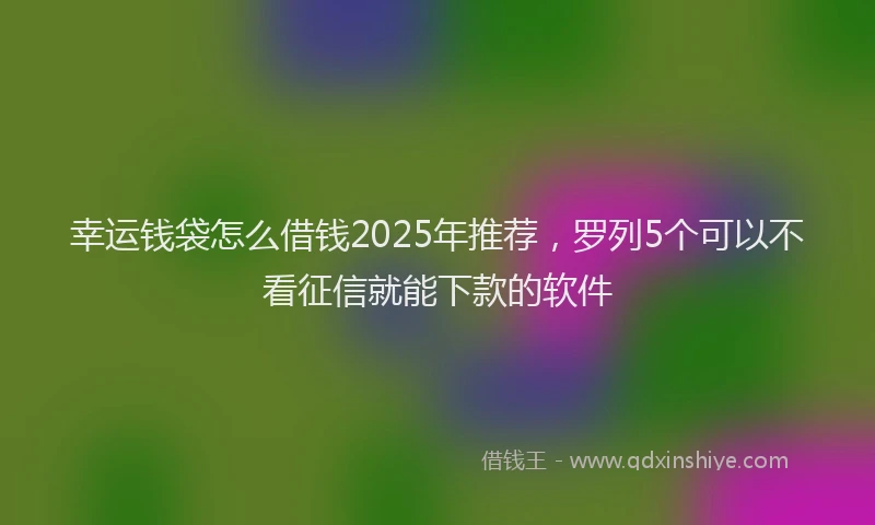 幸运钱袋怎么借钱2025年推荐，罗列5个可以不看征信就能下款的软件