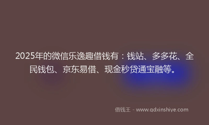 2025年的微信乐逸趣借钱有：钱站、多多花、全民钱包、京东易借、现金秒贷通宝融等。