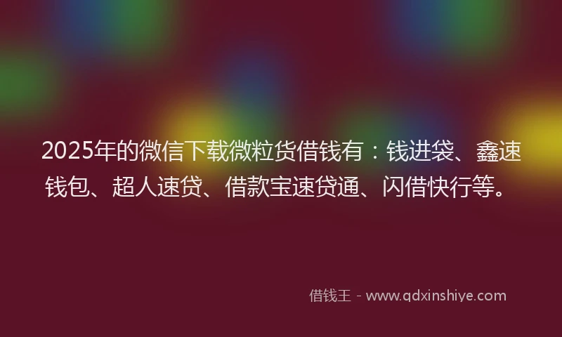2025年的微信下载微粒货借钱有：钱进袋、鑫速钱包、超人速贷、借款宝速贷通、闪借快行等。