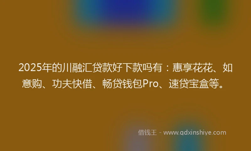 2025年的川融汇贷款好下款吗有：惠享花花、如意购、功夫快借、畅贷钱包Pro、速贷宝盒等。