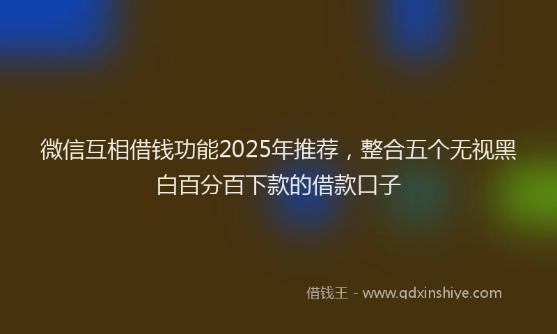 微信互相借钱功能2025年推荐，整合五个无视黑白百分百下款的借款口子