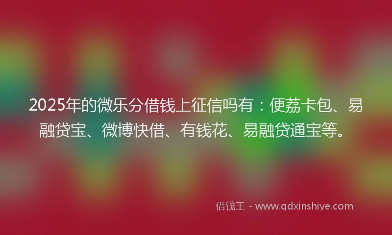 2025年的微乐分借钱上征信吗有：便荔卡包、易融贷宝、微博快借、有钱花、易融贷通宝等。