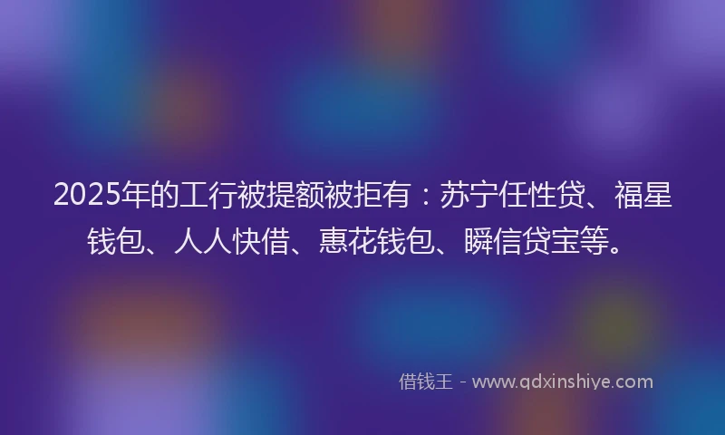2025年的工行被提额被拒有：苏宁任性贷、福星钱包、人人快借、惠花钱包、瞬信贷宝等。