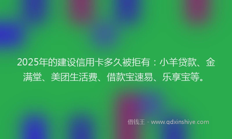 2025年的建设信用卡多久被拒有：小羊贷款、金满堂、美团生活费、借款宝速易、乐享宝等。