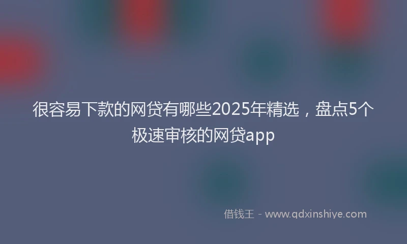 很容易下款的网贷有哪些2025年精选，盘点5个极速审核的网贷app