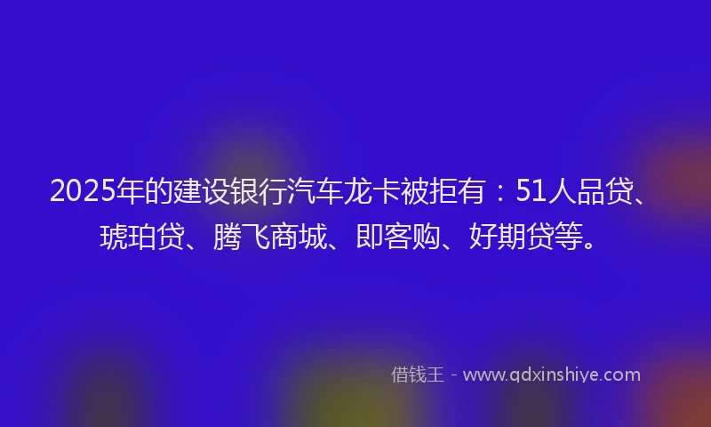 2025年的建设银行汽车龙卡被拒有：51人品贷、琥珀贷、腾飞商城、即客购、好期贷等。