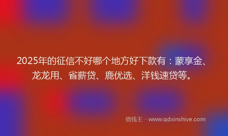 2025年的征信不好哪个地方好下款有：蒙享金、龙龙用、省薪贷、鹿优选、洋钱速贷等。
