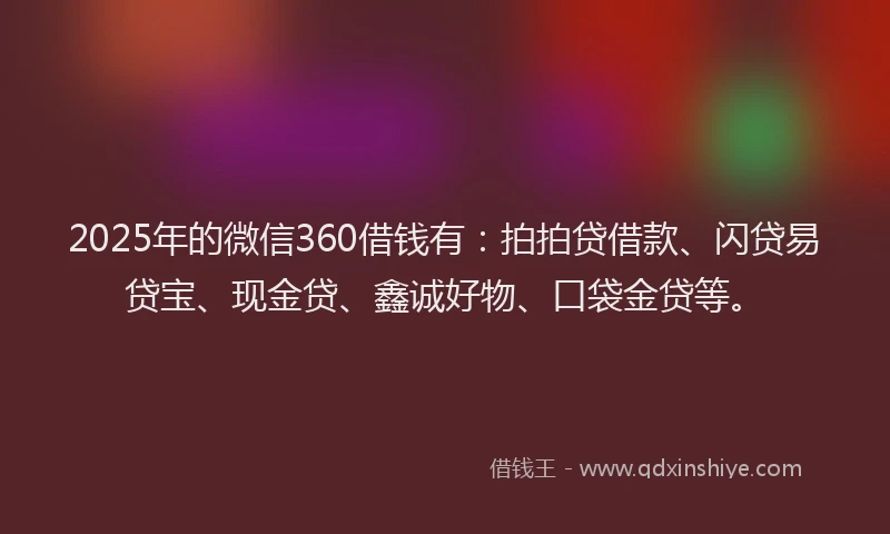 2025年的微信360借钱有：拍拍贷借款、闪贷易贷宝、现金贷、鑫诚好物、口袋金贷等。