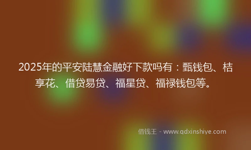 2025年的平安陆慧金融好下款吗有：甄钱包、桔享花、借贷易贷、福星贷、福禄钱包等。