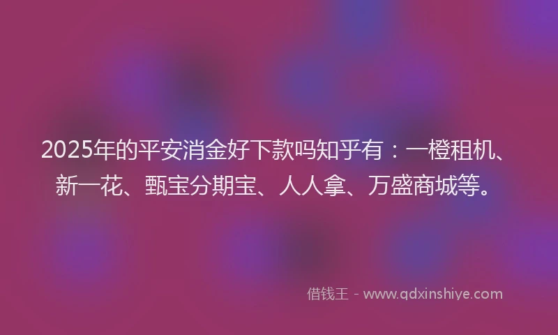2025年的平安消金好下款吗知乎有：一橙租机、新一花、甄宝分期宝、人人拿、万盛商城等。