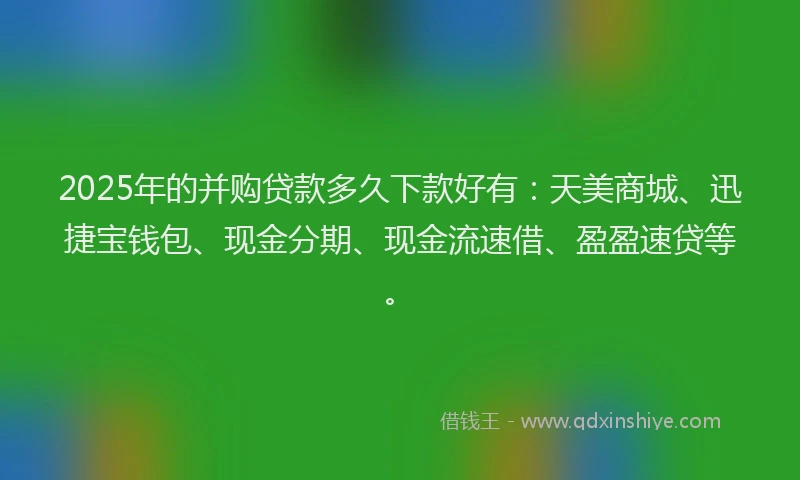 2025年的并购贷款多久下款好有：天美商城、迅捷宝钱包、现金分期、现金流速借、盈盈速贷等。