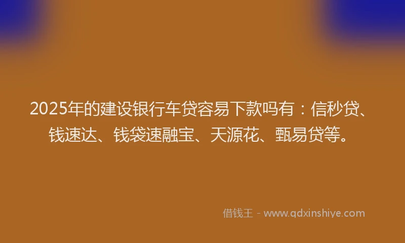 2025年的建设银行车贷容易下款吗有：信秒贷、钱速达、钱袋速融宝、天源花、甄易贷等。