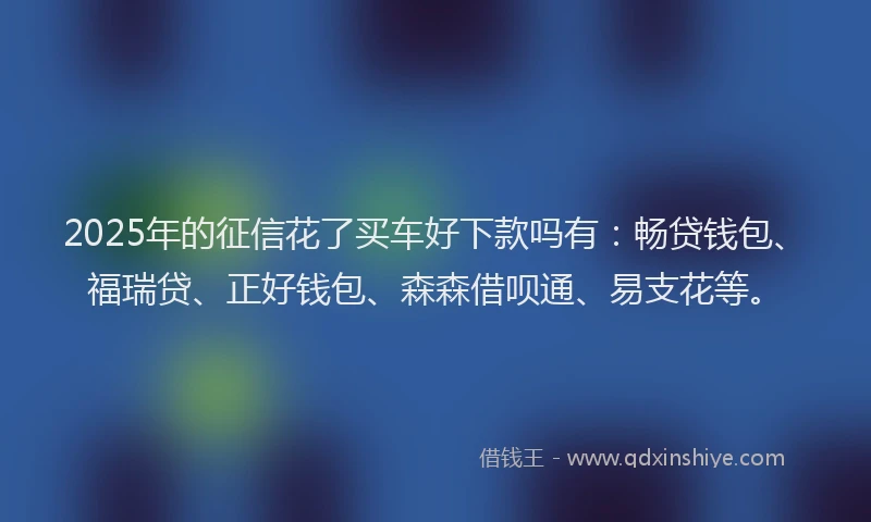 2025年的征信花了买车好下款吗有：畅贷钱包、福瑞贷、正好钱包、森森借呗通、易支花等。