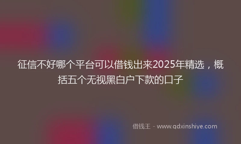 征信不好哪个平台可以借钱出来2025年精选，概括五个无视黑白户下款的口子