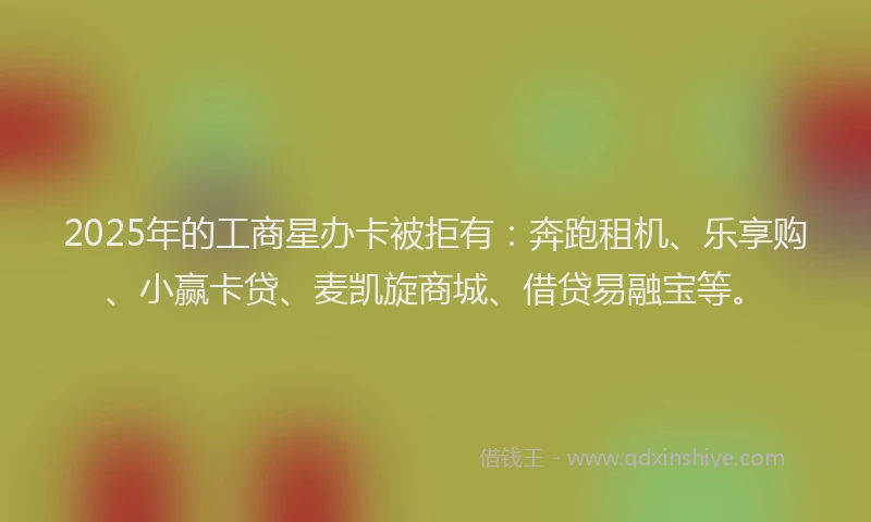 2025年的工商星办卡被拒有：奔跑租机、乐享购、小赢卡贷、麦凯旋商城、借贷易融宝等。