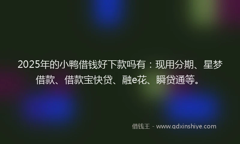 2025年的小鸭借钱好下款吗有：现用分期、星梦借款、借款宝快贷、融e花、瞬贷通等。
