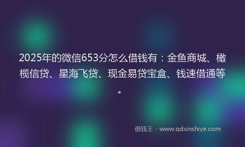 2025年的微信653分怎么借钱有：金鱼商城、橄榄信贷、星海飞贷、现金易贷宝盒、钱速借通等。