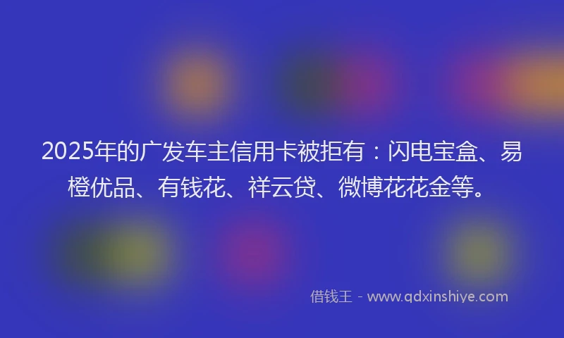 2025年的广发车主信用卡被拒有：闪电宝盒、易橙优品、有钱花、祥云贷、微博花花金等。