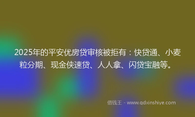 2025年的平安优房贷审核被拒有：快贷通、小麦粒分期、现金侠速贷、人人拿、闪贷宝融等。