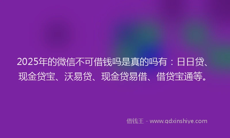 2025年的微信不可借钱吗是真的吗有：日日贷、现金贷宝、沃易贷、现金贷易借、借贷宝通等。