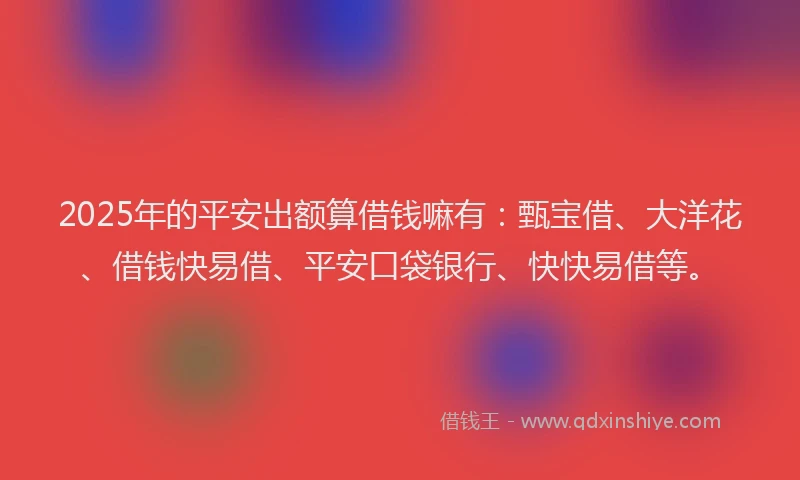 2025年的平安出额算借钱嘛有：甄宝借、大洋花、借钱快易借、平安口袋银行、快快易借等。