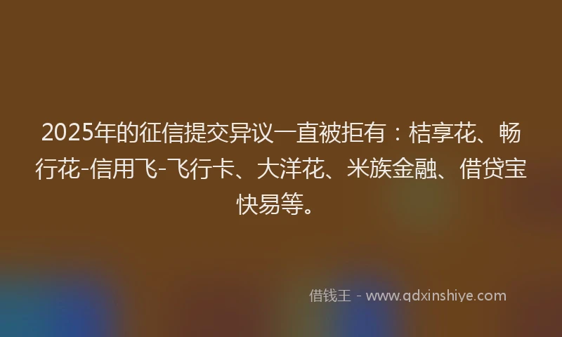 2025年的征信提交异议一直被拒有：桔享花、畅行花-信用飞-飞行卡、大洋花、米族金融、借贷宝快易等。