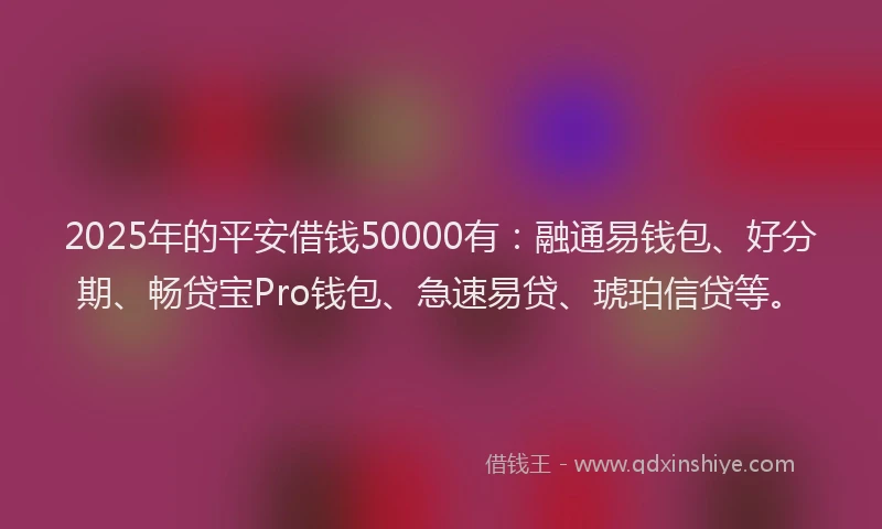 2025年的平安借钱50000有：融通易钱包、好分期、畅贷宝Pro钱包、急速易贷、琥珀信贷等。