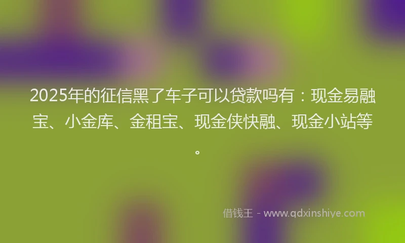 2025年的征信黑了车子可以贷款吗有：现金易融宝、小金库、金租宝、现金侠快融、现金小站等。