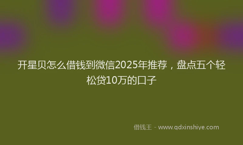 开星贝怎么借钱到微信2025年推荐，盘点五个轻松贷10万的口子
