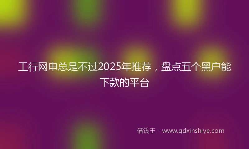 工行网申总是不过2025年推荐，盘点五个黑户能下款的平台