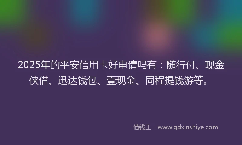 2025年的平安信用卡好申请吗有：随行付、现金侠借、迅达钱包、壹现金、同程提钱游等。