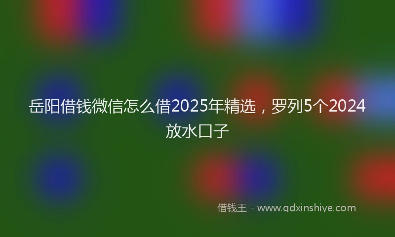 岳阳借钱微信怎么借2025年精选，罗列5个2024放水口子