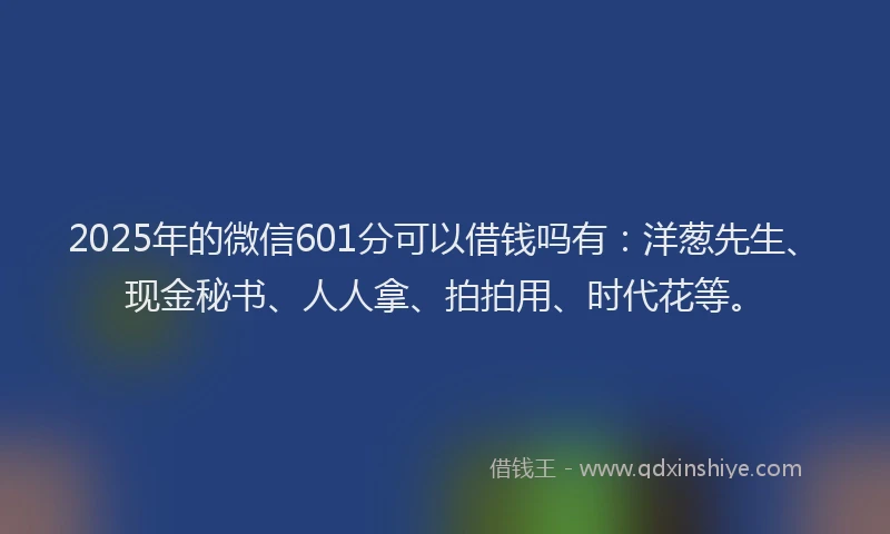 2025年的微信601分可以借钱吗有：洋葱先生、现金秘书、人人拿、拍拍用、时代花等。