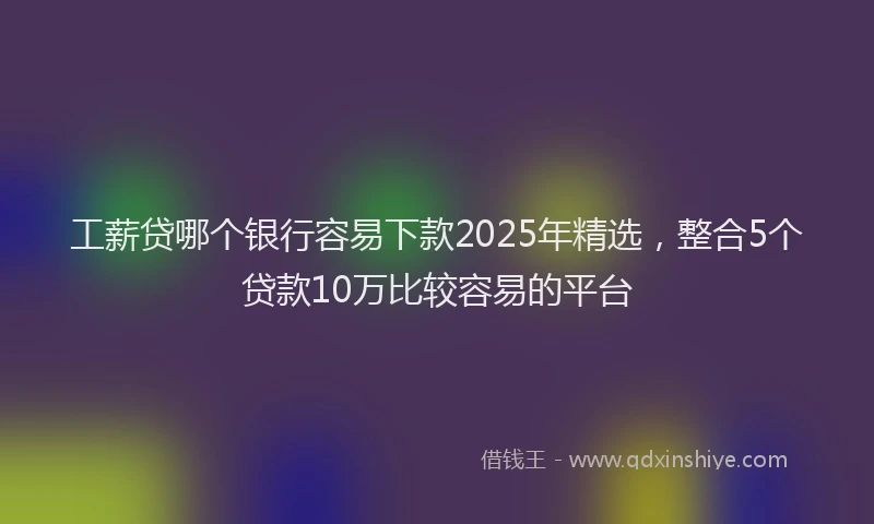 工薪贷哪个银行容易下款2025年精选，整合5个贷款10万比较容易的平台