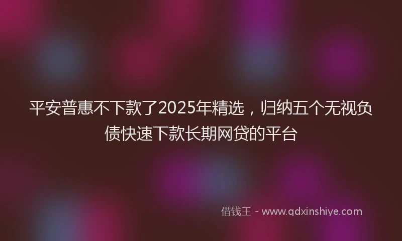 平安普惠不下款了2025年精选，归纳五个无视负债快速下款长期网贷的平台