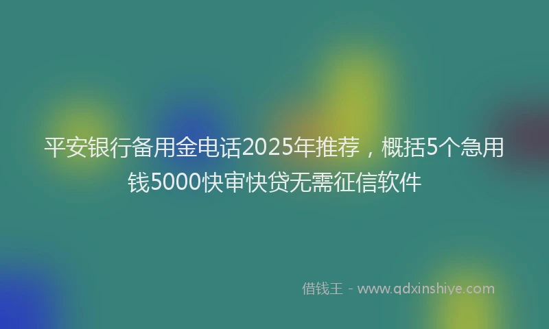 平安银行备用金电话2025年推荐，概括5个急用钱5000快审快贷无需征信软件