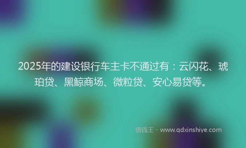 2025年的建设银行车主卡不通过有：云闪花、琥珀贷、黑鲸商场、微粒贷、安心易贷等。