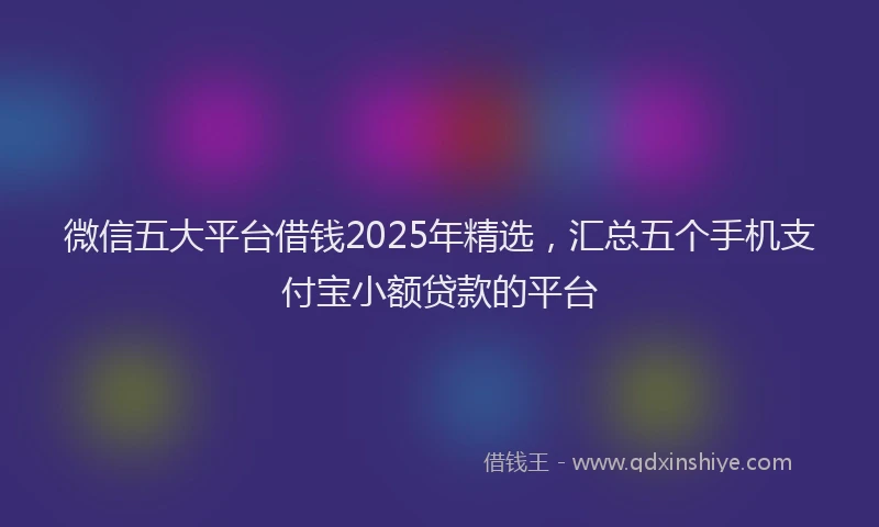 微信五大平台借钱2025年精选，汇总五个手机支付宝小额贷款的平台