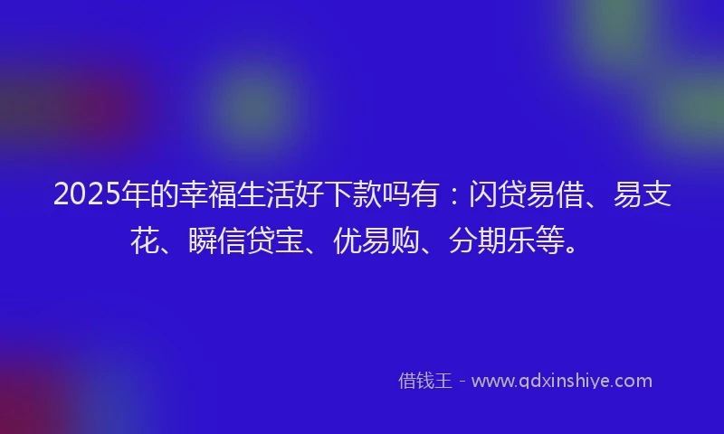 2025年的幸福生活好下款吗有：闪贷易借、易支花、瞬信贷宝、优易购、分期乐等。