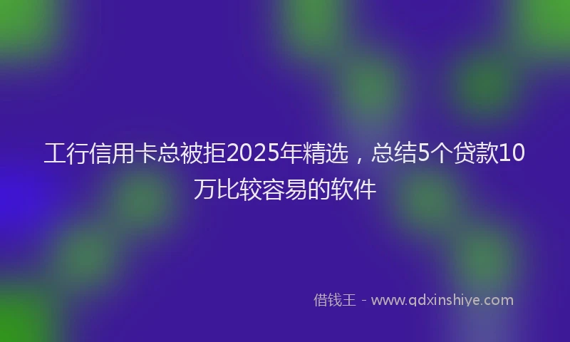 工行信用卡总被拒2025年精选，总结5个贷款10万比较容易的软件